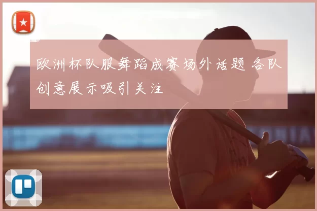 欧洲杯队服舞蹈成赛场外话题 各队创意展示吸引关注