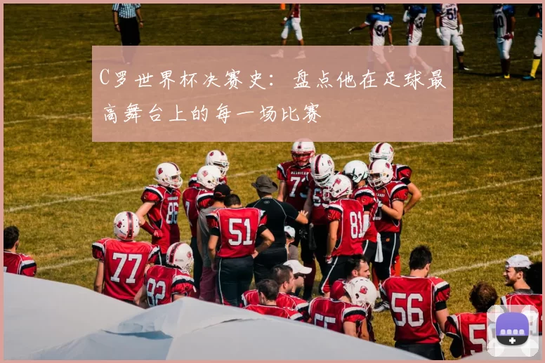 C罗世界杯决赛史：盘点他在足球最高舞台上的每一场比赛