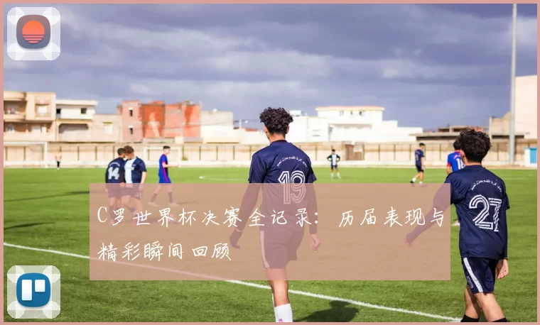 C罗世界杯决赛全记录：历届表现与精彩瞬间回顾