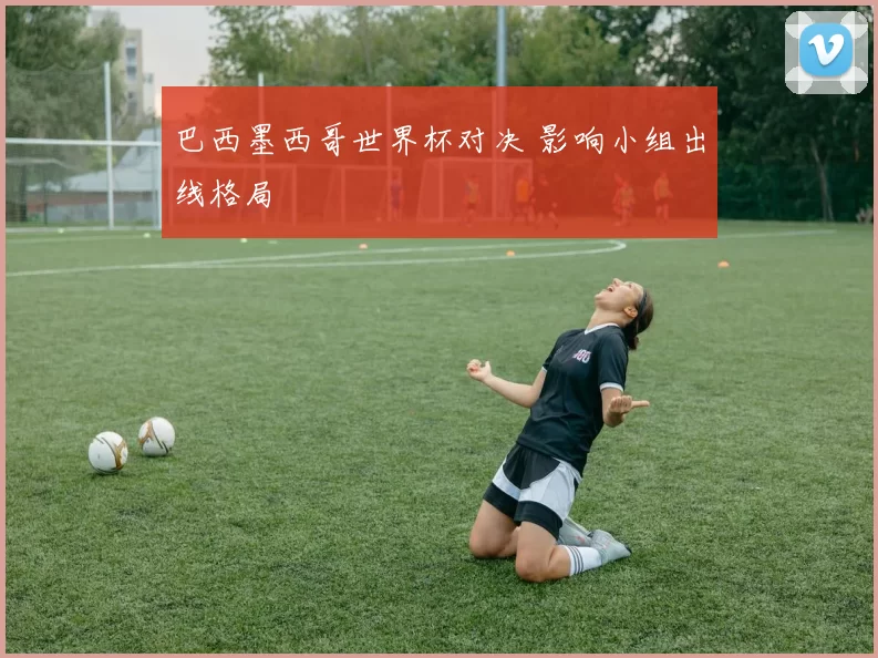 巴西墨西哥世界杯对决 影响小组出线格局