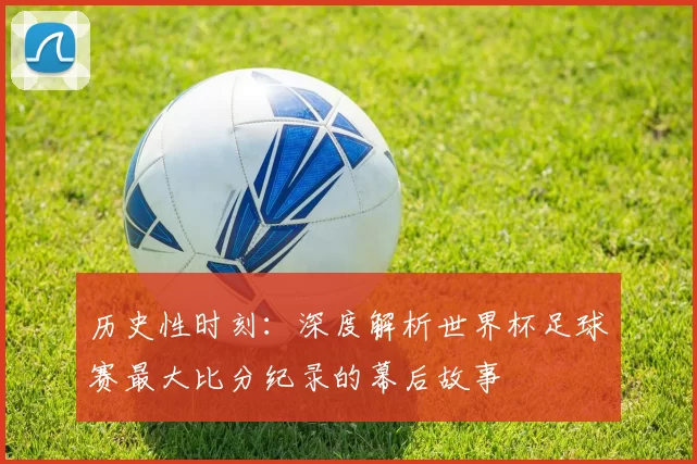 历史性时刻：深度解析世界杯足球赛最大比分纪录的幕后故事
