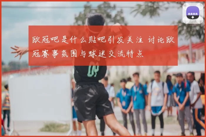 欧冠吧是什么贴吧引发关注 讨论欧冠赛事氛围与球迷交流特点