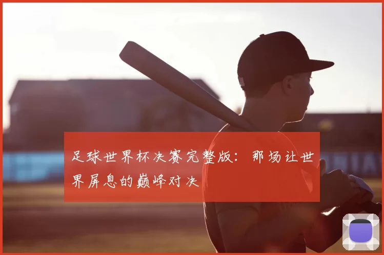 足球世界杯决赛完整版：那场让世界屏息的巅峰对决