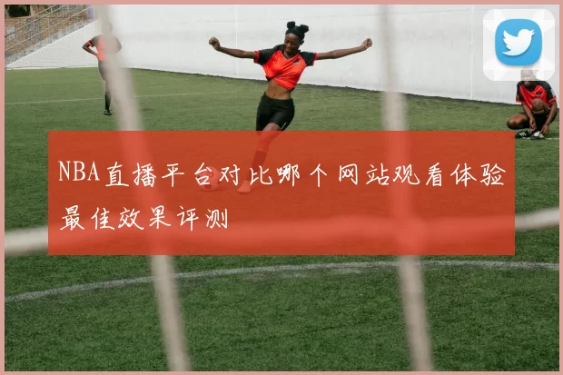 NBA直播平台对比哪个网站观看体验最佳效果评测