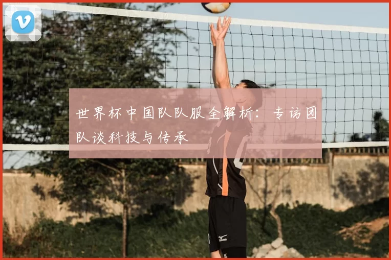 世界杯中国队队服全解析：专访团队谈科技与传承