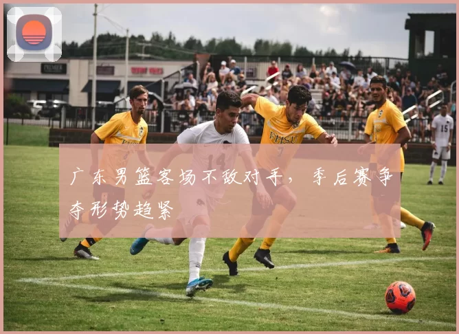 广东男篮客场不敌对手,季后赛争夺形势趋紧