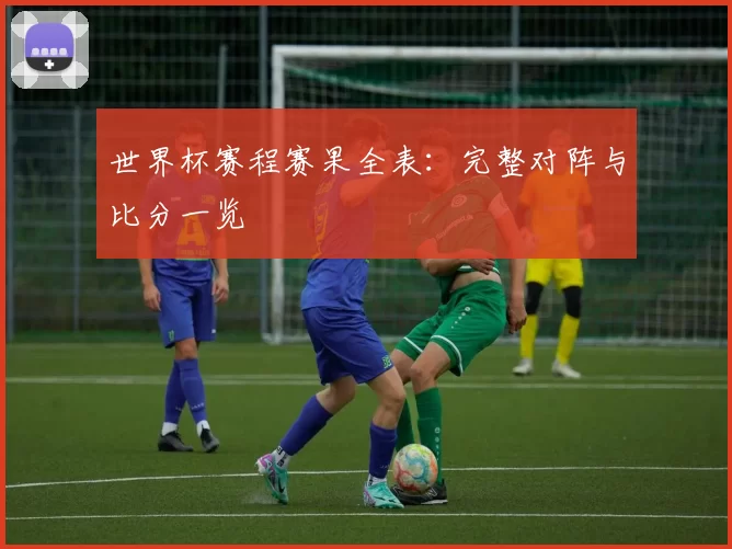 世界杯赛程赛果全表：完整对阵与比分一览
