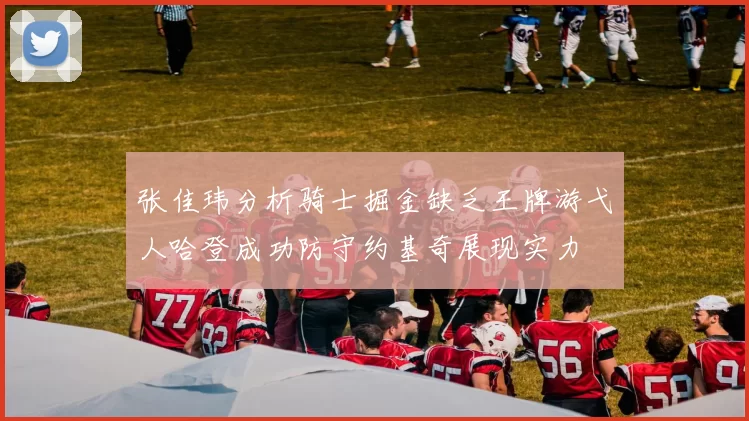 张佳玮分析骑士掘金缺乏王牌游弋人哈登成功防守约基奇展现实力