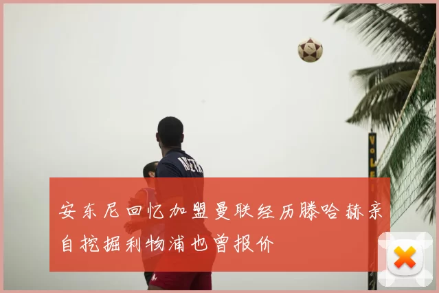 安东尼回忆加盟曼联经历滕哈赫亲自挖掘利物浦也曾报价