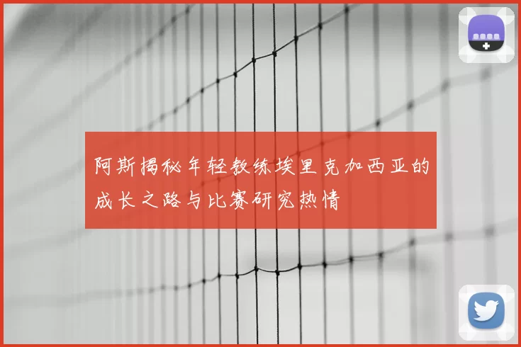 阿斯揭秘年轻教练埃里克加西亚的成长之路与比赛研究热情