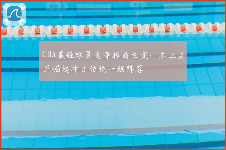 CBA最强球员竞争格局生变，本土后卫崛起冲击传统一线阵容