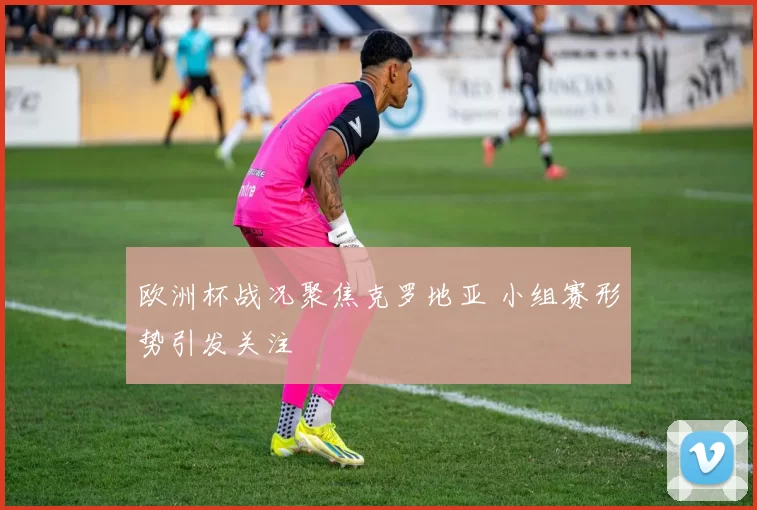 欧洲杯战况聚焦克罗地亚 小组赛形势引发关注
