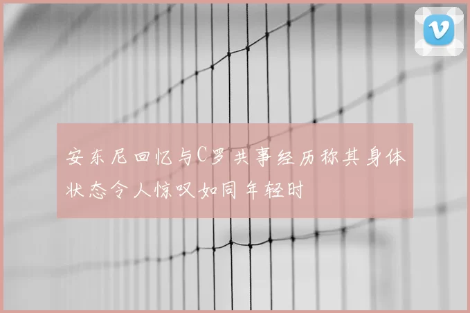 安东尼回忆与C罗共事经历称其身体状态令人惊叹如同年轻时