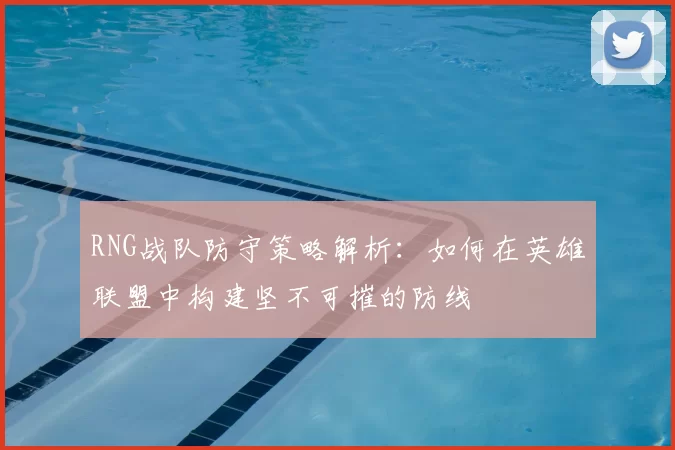RNG战队防守策略解析：如何在英雄联盟中构建坚不可摧的防线