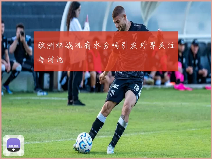 欧洲杯战况有水分吗引发外界关注与讨论