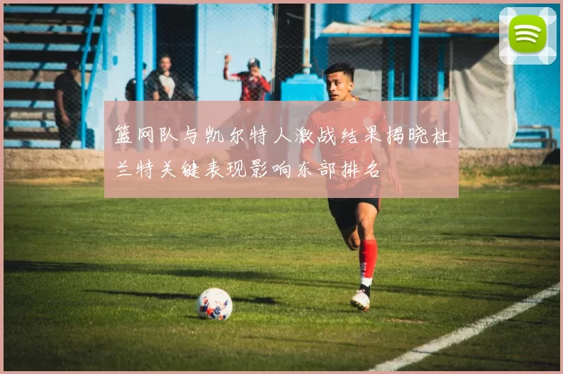 篮网队与凯尔特人激战结果揭晓杜兰特关键表现影响东部排名