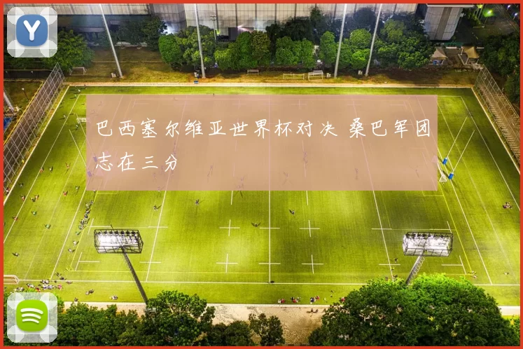 巴西塞尔维亚世界杯对决 桑巴军团志在三分