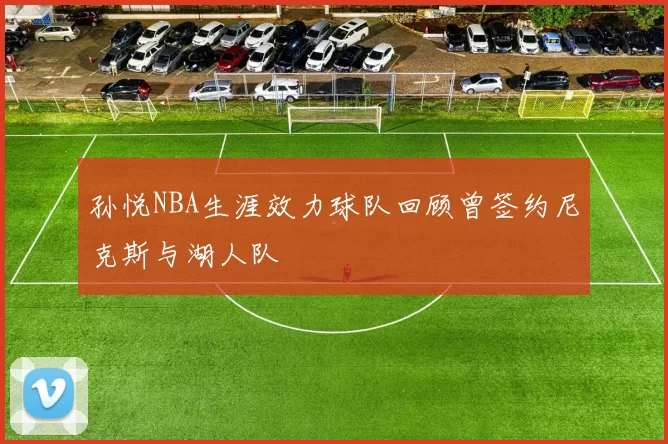 孙悦NBA生涯效力球队回顾曾签约尼克斯与湖人队