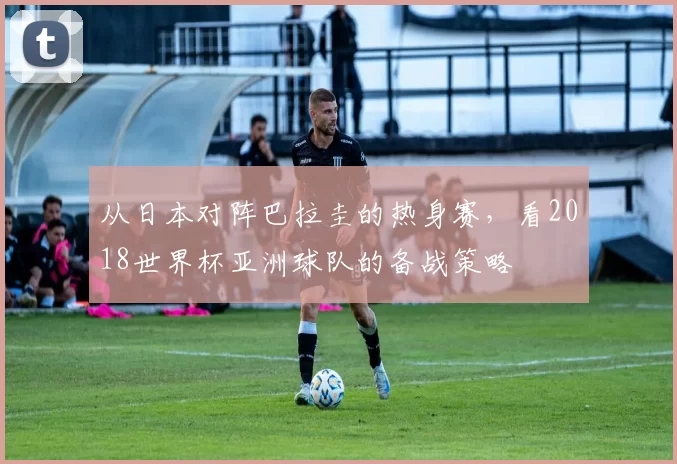 从日本对阵巴拉圭的热身赛，看2018世界杯亚洲球队的备战策略