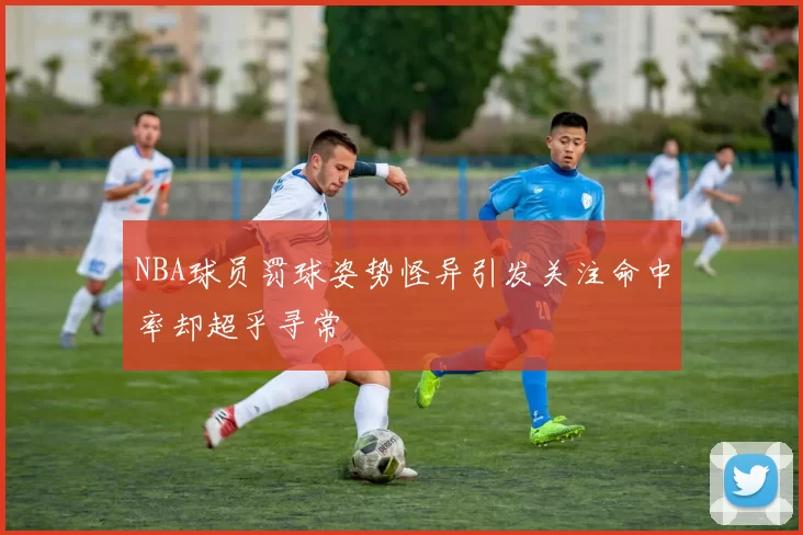 NBA球员罚球姿势怪异引发关注命中率却超乎寻常