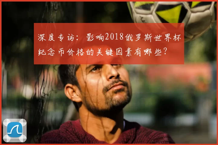 深度专访:影响2018俄罗斯世界杯纪念币价格的关键因素有哪些?