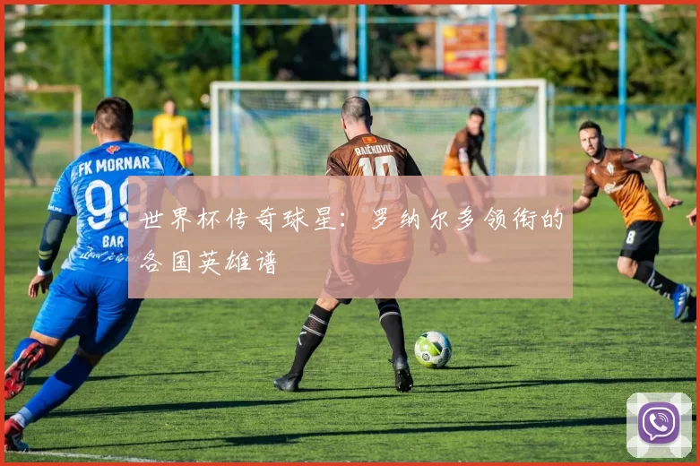 世界杯传奇球星：罗纳尔多领衔的各国英雄谱