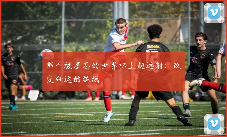 那个被遗忘的世界杯上超远射：改变命运的弧线