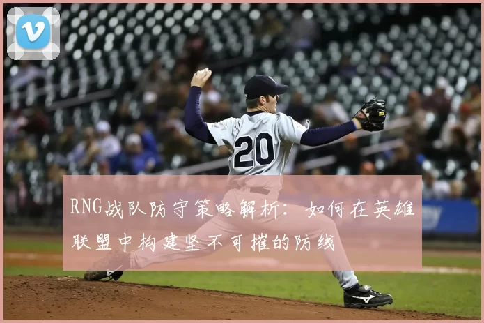 RNG战队防守策略解析:如何在英雄联盟中构建坚不可摧的防线