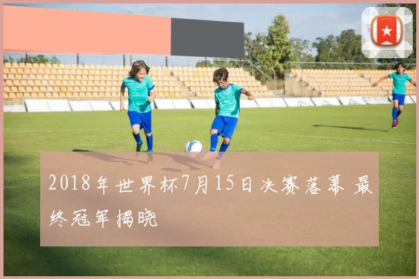 2018年世界杯7月15日决赛落幕 最终冠军揭晓