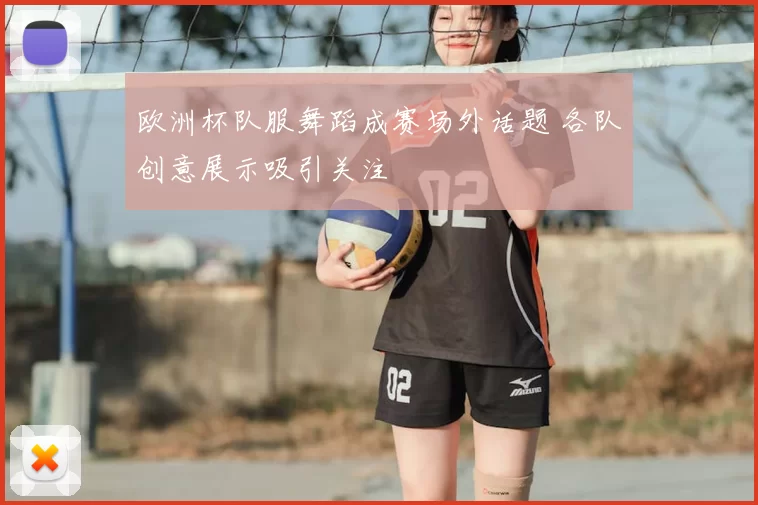 欧洲杯队服舞蹈成赛场外话题 各队创意展示吸引关注