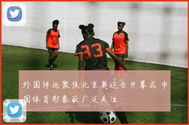 外国评论聚焦北京奥运会开幕式 中国体育形象获广泛关注
