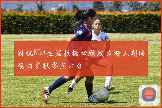 孙悦NBA生涯数据回顾效力湖人期间场均贡献零点六分