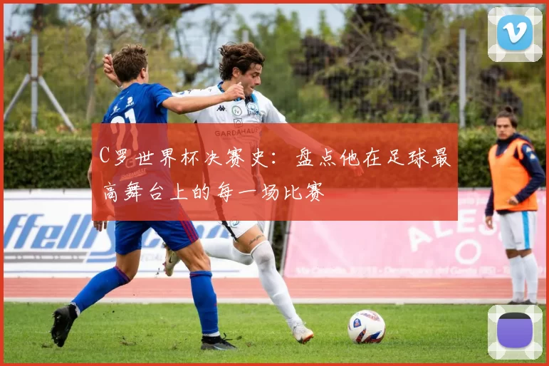 C罗世界杯决赛史:盘点他在足球最高舞台上的每一场比赛