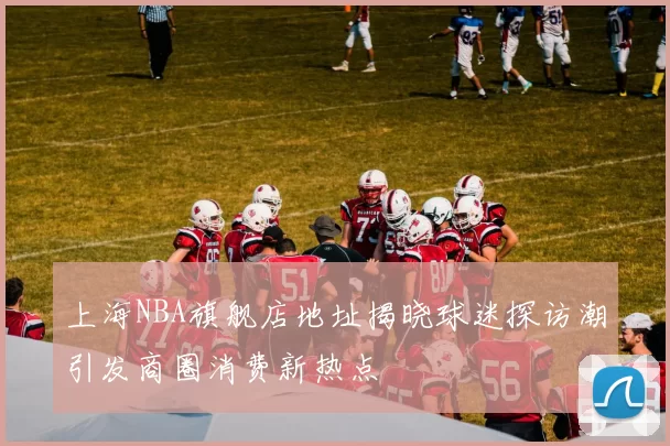 上海NBA旗舰店地址揭晓球迷探访潮引发商圈消费新热点