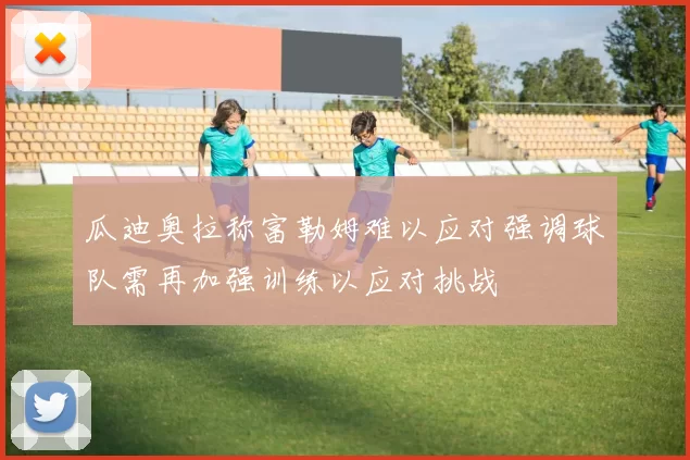 瓜迪奥拉称富勒姆难以应对强调球队需再加强训练以应对挑战