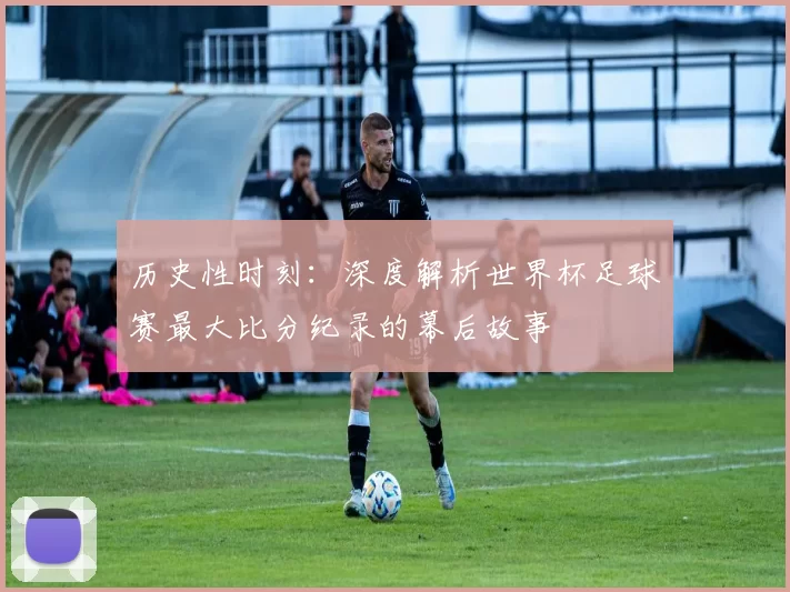历史性时刻：深度解析世界杯足球赛最大比分纪录的幕后故事