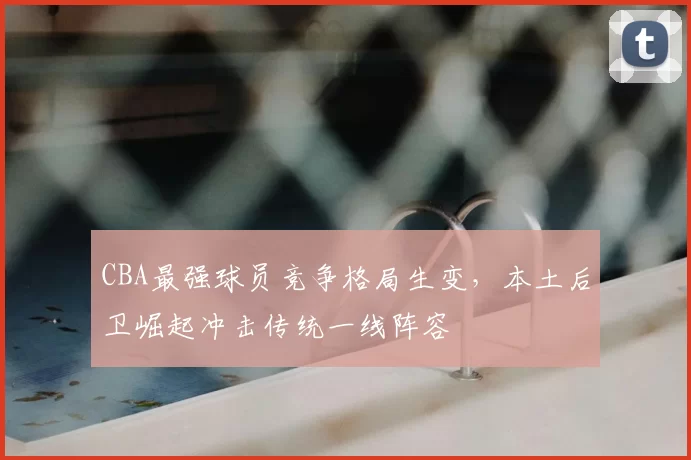 CBA最强球员竞争格局生变，本土后卫崛起冲击传统一线阵容