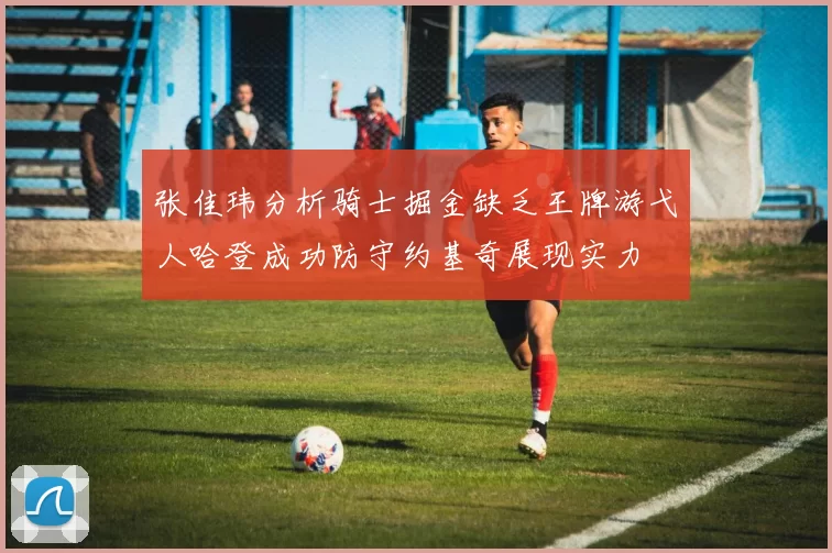 张佳玮分析骑士掘金缺乏王牌游弋人哈登成功防守约基奇展现实力