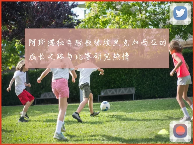 阿斯揭秘年轻教练埃里克加西亚的成长之路与比赛研究热情