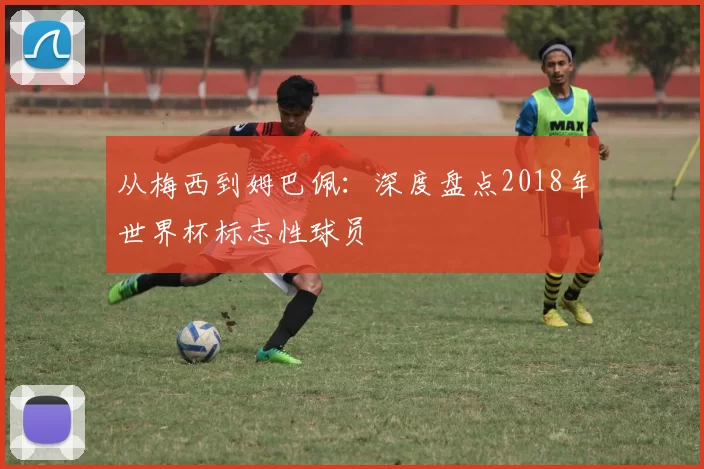从梅西到姆巴佩:深度盘点2018年世界杯标志性球员