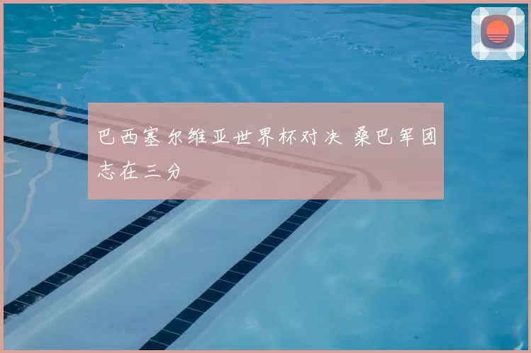 巴西塞尔维亚世界杯对决 桑巴军团志在三分