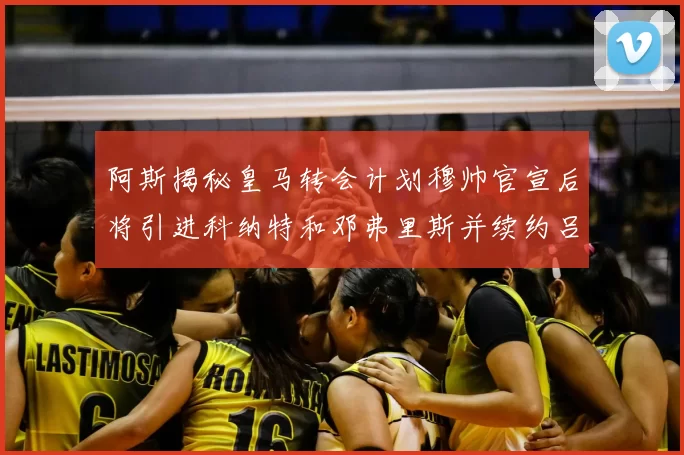 阿斯揭秘皇马转会计划穆帅官宣后将引进科纳特和邓弗里斯并续约吕迪格