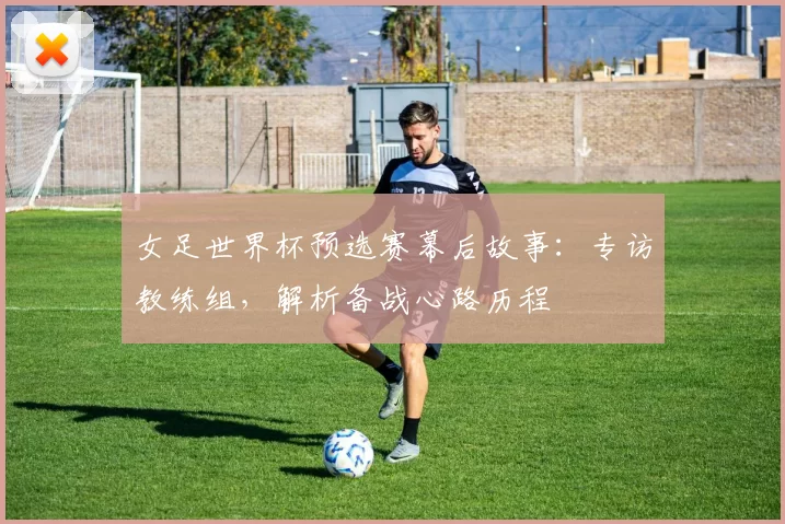 女足世界杯预选赛幕后故事:专访教练组,解析备战心路历程