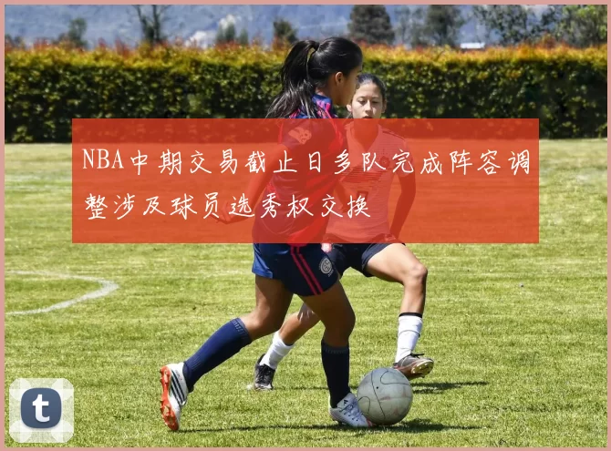 NBA中期交易截止日多队完成阵容调整涉及球员选秀权交换