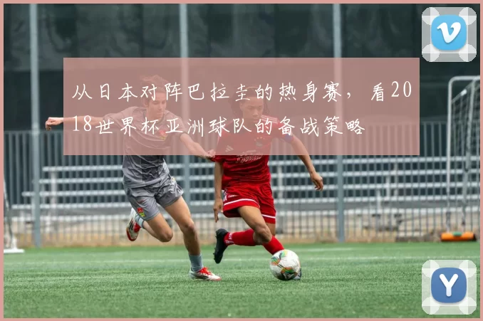 从日本对阵巴拉圭的热身赛,看2018世界杯亚洲球队的备战策略
