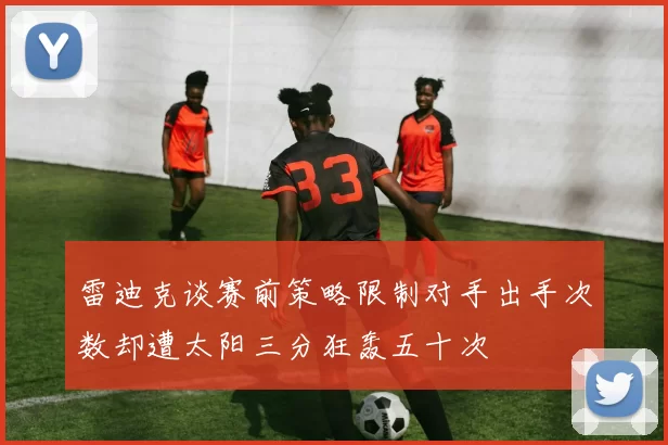 雷迪克谈赛前策略限制对手出手次数却遭太阳三分狂轰五十次