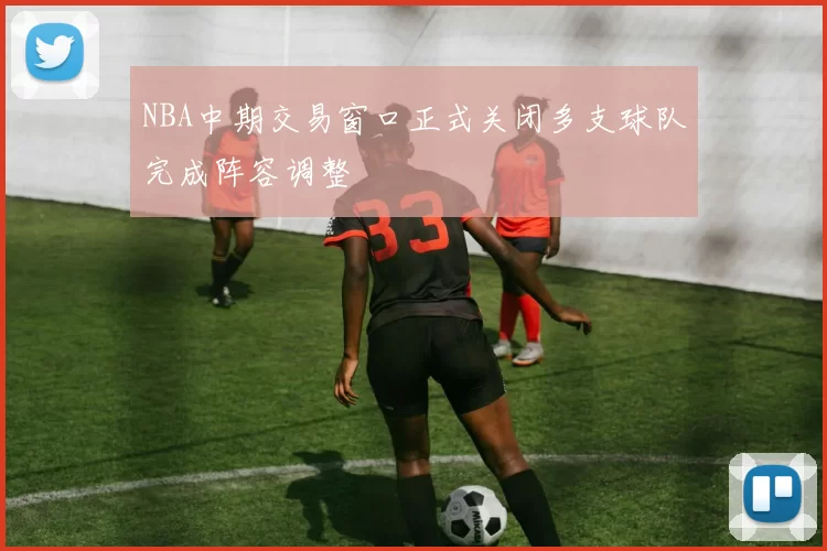 NBA中期交易窗口正式关闭多支球队完成阵容调整