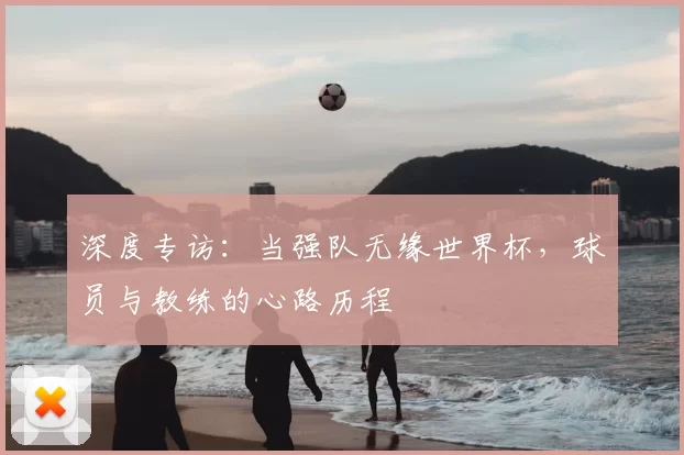 深度专访:当强队无缘世界杯,球员与教练的心路历程