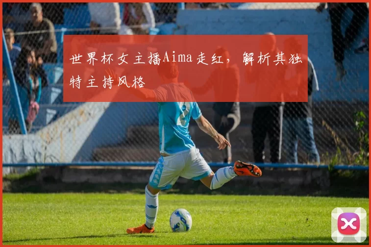 世界杯女主播Aima走红,解析其独特主持风格