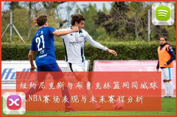 纽约尼克斯与布鲁克林篮网同城球队NBA赛场表现与未来赛程分析